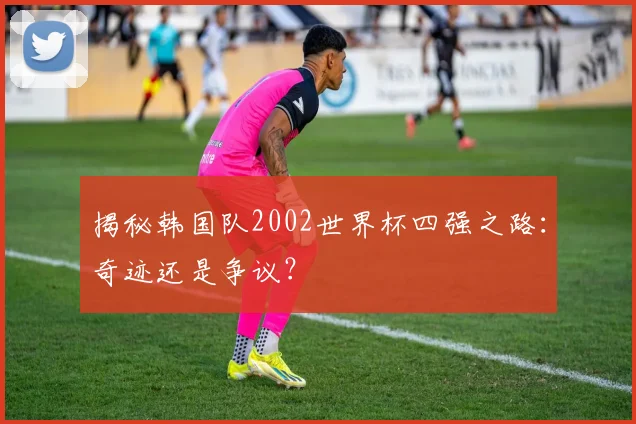 揭秘韩国队2002世界杯四强之路：奇迹还是争议？